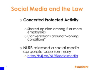 Social Media and the Law
       o Concerted Protected Activity

         o Shared opinion among 2 or more
           employees
         o Conversations around “working
           conditions”

       o NLRB released a social media
         corporate case summary
         o http://b4j.co/NLRBsocialmedia

44
                                      #socialhr
 