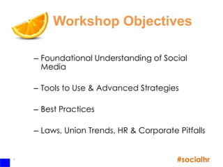 Workshop Objectives

    – Foundational Understanding of Social
      Media

    – Tools to Use & Advanced Strategies

    – Best Practices

    – Laws, Union Trends, HR & Corporate Pitfalls


5
                                         #socialhr
 