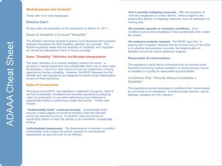What Employers Are Covered?  Those with 15 or more employees Effective Date? 60 days after the publication of the regulations on March 25, 2011. Easier to Establish a Covered “Disability” The ADAAA overturned several Supreme Court decisions that Congress believed interpreted the ADA disability definition too narrowly.  The ADAAA expressly states that the definition of “disability” and “regarded as” should be interpreted in favor of broad coverage. Same “Disability” Definition but Broader Interpretation The basic definition of a covered disability remains the same – a physical or mental impairment that substantially limits one or more major life activities; a record (or past history) of such an impairment; or being regarded as having a disability.  However, the EEOC stresses that the ADAAA and new regulations are designed to ensure broad interpretation of each of those key terms. Rules of Construction According to the EEOC, the regulations “implement Congress’ intent to set forth predictable, consistent and workable standards by adopting ‘rules of construction’ to use when determining if an individual is substantially limited in performing a major life activity.”  Those rules include: “ Substantially limits”   construed broadly .  “Substantially limits” requires a lower degree of functional limitation than the standard previously required by courts.  A condition need not prevent or significantly restrict a major life activity to be considered “substantially limiting.” Individualized assessment.   The determination of whether a condition substantially limits a major life activity requires an individualized assessment, as was true prior to the ADAAA. Don’t consider mitigating measures.   With the exception of “ordinary eyeglasses or contact lenses, “without regard to the ameliorative effects of mitigating measures, such as medication or hearing aids.” Do consider episodic or remission conditions.   Such conditions are covered disabilities if they substantially limit a major life activity. No extensive analysis required.   The EEOC says that, “in keeping with Congress’ direction that the primary focus of the ADA is on whether discrimination occurred, the determination of disability should not require extensive analysis.” Reasonable Accommodation The regulations clarify that an individual must be covered under the ADA’s first prong (“actual disability”) or second prong (“record of disability”) to qualify for reasonable accommodation. Conditions That “Virtually Always Constitute a Disability” The regulations provide examples of conditions that “should easily be concluded to be disabilities,” including bipolar disorder, cancer, diabetes, epilepsy and HIV infection. 