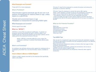 What Employers are Covered?   Those with 20 or more employees What’s Prohibited? Discrimination against individuals age 40 and over in all aspects of employment for reasons based on age, unless based on a valid BFOQ Hostile work environment base on age Retaliation or harassment for exercising ADEA rights What Employees are Covered? Persons age 40 and older What is a “BFOQ”? A BFOQ is a bona fide occupational qualification.  In general, an employer cannot demonstrate that age is a BFOQ unless it can establish that all or almost all members over the age it selects cannot safely perform the essential functions of the job. Note: A BFOQ is ordinarily difficult to prove unless the employee is working in a position that directly affects public safety What’s not Prohibited? An employer may still take adverse action against an employee who is protected by the ADEA for a non-discriminatory reason unrelated to age How to Obtain a Waiver of ADEA Rights? Obtain a written release executed by the employee that specifically refers to the ADEA Provide 21 days for the employee to consider the waiver and advise the employee to consult an attorney Provide 7 days for employee to revoke the waiver after signing Note: In RIF situations, provide 45 days for the employee to consider the waiver and an attachment to the waiver that contains the following: The selection criteria for the RIF and any applicable time limits  A list of job titles and ages of each person subject to the RIF and those employees who fall into the same organizational unit but were not subject to the RIF What are the Potential Penalties? Back pay Reinstatement or front pay Retroactive seniority Compensatory damages Punitive damages Attorneys’ fees Top ADEA Tips Do not ask for an applicant’s age at any point during the application process Prohibit all age-related comments from the workplace pursuant to an effective anti-harassment policy Base any adverse employment actions on factors other than age (or other protected characteristics)  Apply performance standards, policies and procedures, and access to benefits uniformly without regard to age  Document poor performance and disciplinary measures taken against employees 