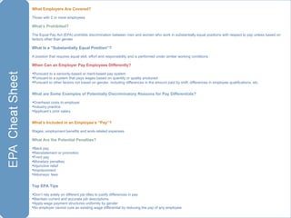 What Employers Are Covered?  Those with 2 or more employees What’s Prohibited? The Equal Pay Act (EPA) prohibits discrimination between men and women who work in substantially equal positions with respect to pay unless based on factors other than gender What Is a “Substantially Equal Position”? A position that requires equal skill, effort and responsibility and is performed under similar working conditions When Can an Employer Pay Employees Differently? Pursuant to a seniority-based or merit-based pay system Pursuant to a system that pays wages based on quantity or quality produced Pursuant to other factors not based on gender, including differences in the amount paid by shift, differences in employee qualifications, etc. What are Some Examples of Potentially Discriminatory Reasons for Pay Differentials? Overhead costs to employer Industry practice Applicant’s prior salary What’s Included in an Employee’s “Pay”? Wages, employment benefits and work-related expenses What Are the Potential Penalties? Back pay Reinstatement or promotion Front pay Monetary penalties Injunctive relief Imprisonment Attorneys’ fees Top EPA Tips Don’t rely solely on different job titles to justify differences in pay  Maintain current and accurate job descriptions Apply wage payment structures uniformly by gender An employer cannot cure an existing wage differential by reducing the pay of any employee 