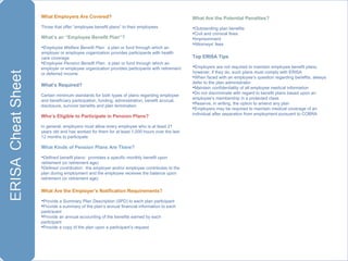 What   Employers Are Covered?   Those that offer “employee benefit plans” to their employees  What’s an “Employee Benefit Plan”? Employee Welfare Benefit Plan :  a plan or fund through which an employer or employee organization provides participants with health care coverage Employee Pension Benefit Plan :  a plan or fund through which an employer or employee organization provides participants with retirement or deferred income What’s   Required? Certain minimum standards for both types of plans regarding employee and beneficiary participation, funding, administration, benefit accrual, disclosure, survivor benefits and plan termination Who’s Eligible to Participate in Pension Plans? In general, employers must allow every employee who is at least 21 years old and has worked for them for at least 1,000 hours over the last 12 months to participate  What   Kinds of Pension Plans Are There? Defined benefit plans :  promises a specific monthly benefit upon retirement (or retirement age) Defined contribution :  the employer and/or employee contributes to the plan during employment and the employee receives the balance upon retirement (or retirement age) What Are the Employer’s Notification Requirements? Provide a Summary Plan Description (SPD) to each plan participant Provide a summary of the plan’s annual financial information to each participant Provide an annual accounting of the benefits earned by each participant Provide a copy of the plan upon a participant’s request What Are the Potential Penalties? Outstanding plan benefits Civil and criminal fines Imprisonment Attorneys’ fees Top ERISA Tips Employers are not required to maintain employee benefit plans; however, if they do, such plans must comply with ERISA When faced with an employee’s question regarding benefits, always defer to the plan administrator Maintain confidentiality of all employee medical information Do not discriminate with regard to benefit plans based upon an employee’s membership in a protected class Reserve, in writing, the option to amend any plan Employers may be required to maintain medical coverage of an individual after separation from employment pursuant to COBRA 