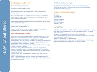 What Employers Are Covered?  Those with 2 or more employees What Does the FLSA Provide? Requires employers to pay employees at a rate no less than the minimum wage Requires employers to pay employees an amount equal to 1.5 times their regular rate of pay for all hours worked over 40 in a given week, unless an exemption applies Restricts employers from employing minors in certain jobs and for longer than certain periods of time  What Is the “Regular Rate”? The total amount of money earned by an employee in a particular workweek divided by the number of hours worked When Is an Employee Exempt? Executive :  must be primarily engaged in management, direct the work of 2 or more full-time employees and be authorized to affect the terms and conditions of other employees through hiring, firing, etc. Administrative:  must be engaged in office or non-manual work related to general business operations and must use independent judgment and discretion with regard to significant matters Professional :  must perform functions that require advanced knowledge in a field of science or learning Computer :  must perform functions that require the application of systems analysis techniques, the design or development of computer systems or programs, or the creation or modification of programs relating to operating systems Outside Sales :  must make sales and regularly work away from the employer’s business Note:   Employees must be paid the minimum amount specified in the statute and (except for the computer exemption) be paid on a salary basis for an exemption to apply What Records Must Be Kept? Must maintain records of wages paid to non-exempt employees Must maintain records of hours worked by non-exempt employees Must keep records for 3 years What are the Potential Penalties? Back pay Overtime pay Monetary fines Punitive damages Injunctive relief Criminal penalties Attorneys’ fees Top FLSA Tips Job titles, job descriptions and the fact that an employee is paid on a salary basis aren’t conclusive evidence that an employee is exempt – the above tests must be met Be aware that state laws may impose greater obligations Non-exempt employees cannot agree to receive less than time-and-a-half their wage rate for overtime work Keep accurate records for all employees FLSA compliance is key – class actions and substantial punitive damage awards have grown exponentially over the past few years 