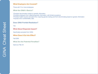 What Employers Are Covered?  Those with 15 or more employees What Are GINA’s Basics? Prohibits discrimination based on genetic information Prohibits employers from collecting genetic information, with limited exceptions Prohibits health insurers and plans from requiring genetic testing and from discriminating based on genetic information Imposes strict confidentiality rules Does GINA Prohibit Retaliation? Yes What About Disparate Impact? Specifically exempted from GINA When Does It Go Into Effect? Fall 2009 What Are the Potential Penalties? Same as Title VII 