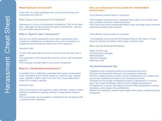 What Employers are Covered?  Those with 15 or more employees are covered by the primary anti-harassment law (Title VII) What Types of Harassment Are Prohibited? Harassment is a form of discrimination prohibited by Title VII and other laws.  Generally, the law prohibits two types of harassment:  quid pro quo and hostile work environment. What is “Quid Pro Quo” Harassment? Quid pro quo (QPQ) harassment occurs when employment terms, conditions or benefits are conditioned on the victim’s submission to unwelcome sexual advances made by his or her supervisor Important notes: A victim who eventually succumbs to the advances still may have a claim The perpetrator of the harassment must be a person with managerial authority The employer is strictly liable for any proven harassment  What Is a “Hostile Work Environment”? A workplace that is sufficiently permeated with severe and pervasive insult, intimidation and/or ridicule based on a person’s race, national origin, disability, religion, age or sex such that a reasonable person would find it hostile or abusive Important notes: The environment can be caused by vulgar comments, stories or jokes, offensive documents or postings, leering, or inappropriate physical conduct The environment can be created or contributed to by managerial staff, co-workers and/or customers How can an Employer Avoid Liability for a Hostile Work Environment? If the offensive conduct was by a supervisor:  The employer must prove that it exercised reasonable care to prevent and then promptly correct the harassing behavior The victim must have unreasonably failed to take advantage of the corrective measures provided by the employer  If the offensive conduct was by a co-worker: The employee must prove that the employer knew or had reason to know about the behavior but failed to take proper corrective action What are the Potential Penalties? Back and front pay Compensatory damages Reinstatement Punitive damages Attorneys’ fees Top Anti-harassment Tips Implement and consistently enforce an anti-harassment policy Provide anti-harassment training for all managerial employees Provide multiple avenues by which victims of harassment can complain and ensure that employees are aware of the complaint procedure Promptly and thoroughly investigate all claims of harassment in a manner that is fair to both the alleged victim(s) and the alleged perpetrator(s) If harassment is proven, take steps to prevent further harassment, including disciplinary action against the perpetrator(s) Refrain from taking any adverse action against the person complaining about harassment 
