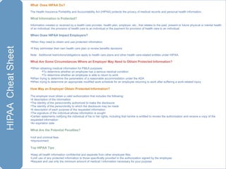 What  Does HIPAA Do?  The Health Insurance Portability and Accountability Act (HIPAA) protects the privacy of medical records and personal health information. What Information is Protected? Information created or received by a health care provider, health plan, employer, etc., that relates to the past, present or future physical or mental health of an individual, the provision of health care to an individual or the payment for provision of health care to an individual. When Does HIPAA Impact Employers? When they need to obtain and use protected information If they administer their own health care plan or review benefits decisions Note:  Additional restrictions/obligations apply to health care plans and other health care-related entitles under HIPAA. What Are Some Circumstances Where an Employer May Need to Obtain Protected Information? When obtaining medical information for FMLA purposes: To determine whether an employee has a serious medical condition To determine whether an employee is able to return to work When trying to determine the parameters of a reasonable accommodation under the ADA When trying to determine an appropriate modified work schedule for an employee returning to work after suffering a work-related injury How May an Employer Obtain Protected Information?  The employer must obtain a valid authorization that includes the following: A description of the information The identity of the person/entity authorized to make the disclosure The identity of the person/entity to which the disclosure may be made A description of each purpose of the requested information The signature of the individual whose information is sought Certain statements notifying the individual of his or her rights, including that he/she is entitled to revoke the authorization and receive a copy of the requested information  An expiration date What Are the Potential Penalties? civil and criminal fees Imprisonment Top HIPAA Tips Keep all health information confidential and separate from other employee files Limit use of any protected information to those specifically provided in the authorization signed by the employee Request and use only the minimum amount of medical I information necessary for your purpose 