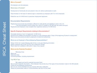 Who’s Covered?  All employers and all employees What does it Prohibit? Employment of individuals who are present in the U.S. without authorization to work Discrimination on the basis of national origin or citizenship by employers with 4 or more employees Selective use of I-9 IRS forms to prescreen employment applicants Documentation Requirements: Applicants must provide documentation sufficient to verify identity and eligibility to work in the U.S. This documentation must be drawn from Lists A-C located on the INS web site (www.uscis.gov) Applicants and employers must complete their respective sections of I-9 IRS forms Specific Employer Requirements relating to Documentation? Complete Sections 2 and 3 of applicants’ I-9 IRS forms Examine the qualified documentation provided by a new employee within 3 days of the beginning of person’s employment Must review documents provided by applicants to determine authenticity  What are an Employer’s Recordkeeping Responsibilities? Keep I-9 form for 3 years following date of hire or one year following termination Keep a physical copy of the I-9 Form (not in electronic format) Must make form available to INS within 3 days of any request What are the Potential Penalties? Monetary fines Back pay Attorney’s fees Criminal penalties, including imprisonment Top IRCA Tips Be vigilant and look for potential document fraud Do not ask for specific documents – The employee may provide any of the types of documentation noted on the INS website  Follow all recordkeeping requirements Do not use I-9 documentation for any purpose other than verification Keep any photocopies made of I-9 documentation with the I-9 Form itself 