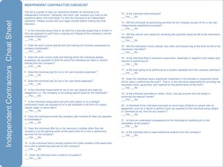 INDEPENDENT CONTRACTOR CHECKLIST This list is a guide to help you determine whether an individual is an independent contractor. Generally, the more “yes” answers you have to the questions below, the more likely it is that the individual is an independent contractor. Please consult with your legal counsel before making any final decisions. .  Is the individual being hired to do work for a discrete project that is limited in time (as opposed to work that is ongoing and integral to the company’s normal business functions)? ___Yes ___No .  Does the work involve special skill and training not currently possessed by company employees? ___Yes ___No .  Does the work involve skills and training which the individual already possesses (as opposed to skills for which the individual will need to receive training from the company? ___Yes ___No .  Does the individual pay for his or her own business expenses? ___Yes ___No .  Does the individual pay for his or her own travel expenses? ___Yes ___No .  Is the individual responsible for his or her own federal and state tax obligations ( i.e. , the company is not paying payroll taxes for the individual)? ___Yes ___No .  Is the individual being paid a set price per project or on a straight commission basis (as opposed to on a set schedule in the form of a salary, regular wage, or piece-rate)? ___Yes ___No .  Does the individual provide the company with invoices for fees (as opposed to timesheets)? ___Yes ___No .  Does the individual offer his or her services to entities other than the company or to the general public at the same time he or she is performing services for the company? ___Yes ___No 0.  Is the individual free to accept projects from other entities at the same time he or she is performing services for the company? ___Yes ___No 1.  Does the individual have a distinct occupation? ___Yes ___No 2.  Is the individual self-employed? ___Yes ___No 3.  Will the individual be performing services for the company as part of his or her own independently-established business? ___Yes ___No 4.  Will the manner and means for achieving the specified result be left to the individual’s discretion? ___Yes ___No 5.  Will the individual’s hours, places, and order and sequencing of the work be left to the individual’s discretion? ___Yes ___No 6.  Is the individual free of extensive supervision, especially in regards to the means and manner of performance? ___Yes ___No 7.  Is the work going to be performed at a location separate from the company premises? ___Yes ___No 8.  Does the individual have a significant investment in the facilities or equipment which will be used in performing the work?  That is, is the individual responsible for providing the necessary tools, equipment, and material for the performance of the work? ___Yes ___No 9.  Is the individual permitted to select, direct, and pay anyone who will assist in achieving the desired results? ___Yes ___No 0.  Is dismissal of the individual premised on some type of failure to comply with an agreement, such as a failure to perform work (as opposed to the individual being subject to “dismissal at any time for any reason”)? ___Yes ___No 1.  Is there an understood consequence to the individual for quitting prior to the completion of the project? ___Yes ___No 2.  Is the individual free to reject additional projects from the company? ___Yes ___No 