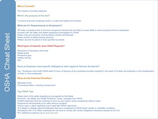 Who’s Covered?  The majority of private employers What’s the purpose of the Act? To ensure that every employee works in a safe and healthy environment  What are it’s Requirements on Employers? Provide a workplace that is free from recognized hazards that are likely to cause death or serious physical harm to employees Comply with the safety and health regulations promulgated by OSHA Keep a log and summary of all workplace injuries and illnesses Keep records of safety training sessions Retain records for period of time specified by statute What types of Hazards does OSHA Regulate? Exposure to hazardous chemicals Noise levels Protective gear Safety training  Etc. Does an Employer have specific Obligations with regard to Serious Accidents? Yes.  Employers must notify OSHA within 8 hours of learning of any workplace accident resulting in the death of at least one employee or the hospitalization of three or more employees  What are the Potential Penalties? Monetary fines Criminal penalties, including imprisonment Top OSHA Tips Keep track of the safety regulations promulgated by the States Post the “Job Safety and Health Protection” poster, available from OSHA OSHA inspectors have the authority to show up and inspect certain workplaces without notice Inspections will frequently occur after serious accidents Have a plan in place regarding how to deal with OSHA inspections  It is illegal to retaliate against employees that have complained to OSHA about unsafe or unhealthy conditions Employers with 10 or fewer employees do not have to comply with certain obligations otherwise imposed by the Act For additional questions, go to  www.osha.gov 