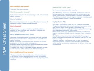 What Employers Are Covered?  Those with 15 or more employees.  What Employees Are Covered? Applicants and employees who are pregnant, give birth, or have related medical conditions. What’s Prohibited? Discrimination against women in any aspect of employment because of pregnancy, childbirth or related medical conditions. What’s Required? That women who are pregnant or affected by related conditions be treated in the same manner as other applicants or employees with similar abilities or limitations.  What’s the Effect on Insurance Plans? Any health insurance provided by an employer must cover expenses for pregnancy-related conditions on the same basis as costs for other medical conditions.  Health insurance for expenses arising from abortion is not required, except where the life of the mother is endangered. Pregnancy-related expenses must be reimbursed in the same manner as those incurred for other medical conditions. Employers must provide the same level of health benefits for spouses of male employees as they do for spouses of female employees. What’s the Effect on Fringe Benefits? Pregnancy-related benefits cannot be limited to married employees. If an employer provides benefits to workers on leave, the employer must provide the same benefits for those on leave for pregnancy-related conditions. Does the PDA Provide Leave? No.  However, employers should be aware that: The FMLA allows unpaid leave for childbirth, adoptions and foster care placements and for an employee’s serious health condition, which can include complications or conditions relating to pregnancy and childbirth. The ADA may provide for leave for pregnant employees or employees with a pregnancy-related condition in limited circumstances. Top Tips for the PDA The PDA is an amendment to Title VII of the Civil Rights Act of 1964. Pregnant employees cannot be forced to take leave, or remain on leave, while pregnant as long as they are able to perform their jobs. Employers cannot have a rule that prohibits an employee from returning to work for a predetermined period after childbirth. Employers must hold open a job for a pregnant employee for the same length of time it would hold open a job for employees on sick or disability leave. The PDA does not prohibit employment practices that favor pregnant women.  Employers should consider their obligations under the PDA as a floor, not a ceiling. Generally, pregnancy is not covered under the ADA, but where an employee experiences substantial complications that limit a major life activity, she may be considered disabled under the ADA and entitled to an accommodation. 