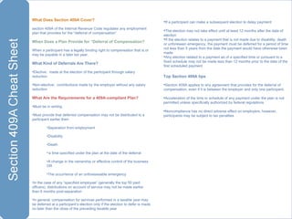 What Does Section 409A Cover?  section 409A of the Internal Revenue Code regulates any employment plan that provides for the “deferral of compensation”  When Does a Plan Provide for “Deferral of Compensation? When a participant has a legally binding right to compensation that is or may be payable in a later tax year.  What Kind of Deferrals Are There? Elective:  made at the election of the participant through salary reduction Non-elective:  contributions made by the employer without any salary reduction What Are the Requirements for a 409A-compliant Plan? Must be in writing Must provide that deferred compensation may not be distributed to a participant earlier then: Separation from employment Disability Death ‘ a time specified under the plan at the date of the deferral A change in the ownership or effective control of the business OR The occurrence of an unforeseeable emergency  In the case of any “specified employee” (generally the top 50 paid officers), distributions on account of service may not be made earlier than 6 months post-separation In general, compensation for services performed in a taxable year may be deferred at a participant’s election only if the election to defer is made no later than the close of the preceding taxable year If a participant can make a subsequent election to delay payment: The election may not take effect until at least 12 months after the date of election If the election relates to a payment that is not made due to disability, death or unforeseen emergency, the payment must be deferred for a period of time not less than 5 years from the date the payment would have otherwise been made Any election related to a payment as of a specified time or pursuant to a fixed schedule may not be made less than 12 months prior to the date of the first scheduled payment Top Section 409A tips Section 409A applies to any agreement that provides for the deferral of compensation, even if it is between the employer and only one participant. Acceleration of the time or schedule of any payment under the plan is not permitted unless specifically authorized by federal regulations Noncompliance has no direct adverse effect on employers; however, participants may be subject to tax penalties 