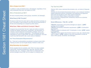 Who’s Subject to § 1981? In addition to state and federal actors, all employers, regardless of how many employees they have, are subject to § 1981. Who’s Protected by § 1981? All races (including whites), ethnic groups, ancestries, and alienages. What Does § 1981 Provide?  All persons shall have the same right to make and enforce contracts, to sue, to be parties, to give evidence, and to the full and equal benefit of all laws and proceedings as is enjoyed by white citizens.  What Does “Make and Enforce Contracts” Mean?  Congress has provided that “the term ‘make and enforce contracts’ includes the making, performance, modification, and termination of contracts, and the enjoyment of all benefits, privileges, terms, and conditions of the contractual relationship.”  This language has been interpreted by courts to make §1981 and Title VII coextensive, and most courts have held that §1981 also covers claims of retaliation.  Are There Exhaustion Requirements? No.  There are no administrative procedures to exhaust under §1981, meaning an action can be brought directly in federal or state court. What Remedies Are Available? All the remedies that are available under Title VII are also available under §1981 (including reinstatement, back pay, injunctive relief, attorneys’ fees, etc.).  However, unlike Title VII, compensatory and punitive damages under §1981 are not subject to a statutory cap. Top Tips for § 1981: Section 1981 covers intentional discrimination only, not claims of disparate impact. Include anti-discrimination/harassment policies in your employee handbook  Apply employment policies consistently to all employees and applicants Document all disciplinary action taken against employees Do not provide inflated ratings in performance reviews Do not provide an employee with contradictory reasons for an adverse employment action Some Differences - Title VII v. § 1981: Title VII : compensatory and punitive damages are capped  v.  §1981 : damages are not capped. Title VII : administrative exhaustion requirements v.  §1981 : no exhaustion requirements. Title VII : applies to employers with 15 employees or more v.  §1981 : applies to all employers. Title VII : protects against discrimination based on race, sex, national origin, color or religion v.  §1981 : applies to race only (interpreted to include all races, ethnic groups, ancestries, and alienages). 