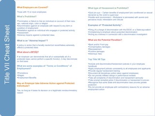 What Employers are Covered?  Those with 15 or more employees What’s Prohibited? Termination or failure to hire an individual on account of their race, sex, national origin, color or religion Discrimination against an employee with respect to any term or condition of employment Retaliation against an individual who engages in protected activity Harassment  Adverse impacts against a protected class  What is an “Adverse Impact”? A policy or action that is facially neutral but nevertheless adversely affects a protected class What about a BFOQ? If an employer can demonstrate that all or substantially all of a protected class cannot perform a specific function, it may discriminate on that basis What are some examples of “Terms or Conditions” of Employment? Promotions Wages  Employment Benefits  May an Employer take Adverse Action against Protected Individuals?  Yes, so long as it bases its decision on a legitimate nondiscriminatory reason What type of Harassment is Prohibited? Quid pro quo – Certain benefits of employment are conditioned on sexual demands by the victim’s supervisor Hostile work environment – Workplace is permeated with severe and pervasive insult, intimidation and ridicule Examples of “Protected Activity”: Filing of a charge of discrimination with the EEOC or a State-equivalent  Complaining to employer about purported discrimination Acting as a witness in connection with a discrimination investigation What are the Potential Penalties? Back and/or Front pay Compensatory damages Reinstatement Punitive damages Attorneys’ fees Top Title VII Tips Include anti-discrimination/harassment policies in your employee handbook  Apply employment policies consistently to all employees and applicants Provide regular harassment training Document all disciplinary action taken against employees Do not provide inflated ratings in performance reviews Take all complaints of discrimination and harassment seriously  Take prompt remedial action if discrimination or harassment is proven Recognize that some State anti-discrimination laws provide greater protection Do not provide an employee with contradictory reasons for an adverse employment action 