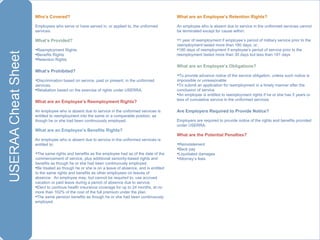 Who’s Covered?  Employees who serve or have served in, or applied to, the uniformed services. What’s Provided? Reemployment Rights Benefits Rights Retention Rights What’s Prohibited? Discrimination based on service, past or present, in the uniformed services. Retaliation based on the exercise of rights under USERRA. What are an Employee’s Reemployment Rights? An employee who is absent due to service in the uniformed services is entitled to reemployment into the same or a comparable position, as though he or she had been continuously employed. What are an Employee’s Benefits Rights? An employee who is absent due to service in the uniformed services is entitled to: The same rights and benefits as the employee had as of the date of the commencement of service, plus additional seniority-based rights and benefits as though he or she had been continuously employed. Be treated as though he or she is on a leave of absence, and is entitled to the same rights and benefits as other employees on leaves of absence.  An employee may, but cannot be required to, use accrued vacation or paid leave during a period of absence due to service. Elect to continue health insurance coverage for up to 24 months, at no more than 102% of the cost of the full premium under the plan.  The same pension benefits as though he or she had been continuously employed. What are an Employee’s Retention Rights? An employee who is absent due to service in the uniformed services cannot be terminated except for cause within:  1 year of reemployment if employee’s period of military service prior to the reemployment lasted more than 180 days; or, 180 days of reemployment if employee’s period of service prior to the reemployment lasted more than 30 days but less than 181 days What are an Employee’s Obligations? To provide advance notice of the service obligation, unless such notice is impossible or unreasonable To submit an application for reemployment in a timely manner after the conclusion of service An employee is entitled to reemployment rights if he or she has 5 years or less of cumulative service in the uniformed services Are Employers Required to Provide Notice? Employers are required to provide notice of the rights and benefits provided under USERRA. What are the Potential Penalties? Reinstatement Back pay Liquidated damages Attorney’s fees 