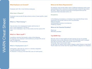 What Employers are Covered?    Employers with 100 or more full-time employees   What does it Require? Employers must provide 60 days advance notice of mass layoffs or plant closings   What is a “Plant Closing”?   The shut down of an employment location with the loss of: 50 or more employees in 30 days or 50 or more employees in two or more events over the course of 90 days   What is a “Mass Layoff”?   A workforce reduction that results in either of the following: A reduction of an employer’s total workforce by at least 33% and at least 50 employees A loss of 500 or more employees   What is “Employment Loss”?   Termination, other than for cause or a voluntary resignation Layoffs exceeding 6 months A reduction in hours by more than 50% over a 6 month period   What are the Notice Requirements?   An employer must provide written notice to affected employees and/or union representatives that is received by those individuals at least 60 days before the event.  Notice must also be provided to local government and the appropriate State dislocated worker unit.   Exceptions:   In the following circumstance, an employer may avoid the 60-day notice requirement and provide notice as soon as practicable: Natural disasters Unforeseeable business circumstances Faltering company   What are the Potential Penalties?   Back pay Monetary penalties   Top WARN Tips   Provide notice of mass layoffs and plant closings as soon as possible Employer must provide additional notice if the scheduled event is delayed Pre-sale of business: Seller must provide required notice Post-sale: Buyer must provide notice A sale does not require notice unless it triggers a plant closing or mass layoff  Some states have similar laws that impose different obligations on employers 