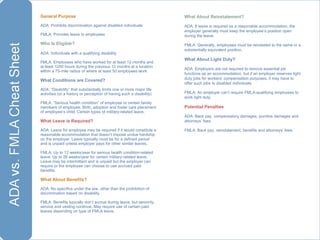 General Purpose   ADA: Prohibits discrimination against disabled individuals FMLA: Provides leave to employees Who Is Eligible? ADA: Individuals with a qualifying disability FMLA: Employees who have worked for at least 12 months and at least 1250 hours during the previous 12 months at a location within a 75-mile radius of where at least 50 employees work What Conditions are Covered? ADA: “Disability” that substantially limits one or more major life activities (or a history or perception of having such a disability) FMLA: “Serious health condition” of employee or certain family members of employee. Birth, adoption and foster care placement of employee’s child. Certain types of military-related leave. What Leave is Required? ADA: Leave for employee may be required if it would constitute a reasonable accommodation that doesn’t impose undue hardship on the employer. Leave typically must be for a defined period and is unpaid unless employer pays for other similar leaves. FMLA: Up to 12 weeks/year for serious health condition-related leave. Up to 26 weeks/year for certain military-related leave. Leave may be intermittent and is unpaid but the employer can require or the employee can choose to use accrued paid benefits. What About Benefits? ADA: No specifics under the law, other than the prohibition of discrimination based on disability. FMLA: Benefits typically don’t accrue during leave, but seniority, service and vesting continue. May require use of certain paid leaves depending on type of FMLA leave. What About Reinstatement? ADA: If leave is required as a reasonable accommodation, the employer generally must keep the employee’s position open during the leave.  FMLA: Generally, employees must be reinstated to the same or a substantially equivalent position. What About Light Duty? ADA: Employers are not required to remove essential job functions as an accommodation, but if an employer reserves light duty jobs for workers’ compensation purposes, it may have to offer such jobs to disabled individuals. FMLA: An employer can’t require FMLA-qualifying employees to work light duty. Potential Penalties ADA: Back pay, compensatory damages, punitive damages and attorneys’ fees FMLA: Back pay, reinstatement, benefits and attorneys’ fees. 
