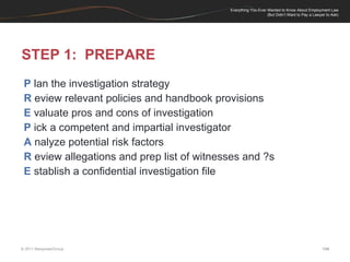 STEP 1:  PREPARE P  lan the investigation strategy R  eview relevant policies and handbook provisions E  valuate pros and cons of investigation P  ick a competent and impartial investigator A  nalyze potential risk factors R  eview allegations and prep list of witnesses and ?s E  stablish a confidential investigation file 