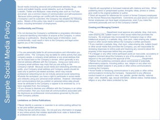 Social media (including personal and professional websites, blogs, chat rooms and bulletin boards; social networks, such as Facebook, LinkedIn, Twitter and MySpace; video-sharing sites such as YouTube; and email)  are a common means of communication and self-expression.  Because online postings can conflict with the interests of ___________ (“Company”) and its customers, the Company has adopted the following policy.  Breach of this policy may result in counseling and disciplinary action, including termination of employment. Confidentiality and Privacy Do not disclose the Company’s confidential or proprietary information, or personal identifying information of anyone at the Company, in online postings or publications.  Sharing these types of information, even unintentionally, could result in harm to the Company and legal action against you or the Company. Your Identity Online You are personally liable for all communications and information you publish online.  The  Company may be liable for online activity that uses company assets, a company email address or any email address that can be traced back to the Company’s domain, which generally is any internet address affiliated with the Company.  Using your name and a Company email address may imply that you are acting on the Company’s behalf.  Because social media and networking activities are public, your Company email address and Company assets should be used only to perform job-related activities, which may include professional networking but do not include personal social networking. Outside the workplace, you have a right to participate in social media and networks using your personal email address.  However, information and communications that you publish on personal online sites should never be attributed to the Company or appear to be endorsed by, or to have originated from, the Company. If you choose to disclose your affiliation with the Company in an online communication, then you must treat all communications associated with the disclosure as professional communications governed by this and other Company policies. Limitations on Online Publications Never identify a customer or coworker in an online posting without his or her prior written permission. Obey the law and ethics rules.  Do not post any information or engage in any online activity that violates applicable local, state or federal laws, or professional rules of conduct. Identify all copyrighted or borrowed material with citations and links.  When publishing direct or paraphrased quotes, thoughts, ideas, photos or videos, give credit to the original publisher or author. Direct all requests for references for current or former Company employees to the Human Resources Department.  Comments you post about current and former employees can have legal consequences, even if you make the comments personally and not on the Company’s behalf. Creating and Managing Content The ___________ Department must approve any website, blog, chat room, video-sharing site, bulletin board or other social media that promotes the Company.  No employee may incorporate the Company’s logo or other intellectual property in a website, blog, chat room, video-sharing site, bulletin board or other social media without the Company’s written permission. If you maintain a website, blog, chat room, video-sharing site, bulletin board or other social media that promotes the Company, you are responsible for reviewing responses to online posts and resolving any concerns about the propriety of the responses before they are posted. If a blogger or any other online participant posts an inaccurate, accusatory or negative comment about the Company or any of its employees, do not respond to the post without the approval of the __________ Department. Refrain from publishing comments about controversial or potentially inflammatory subjects, including politics, sex, religion or any other non-business related subjects in any posts or other online communications involving the Company. Avoid hostile or harassing communications in any posts or other online communications involving the Company.  Harassment is any offensive conduct based on a person’s race, sex, gender, gender identity, national origin, color, disability, age, sexual orientation, veteran status, marital status, religion or any other status protected by law. 