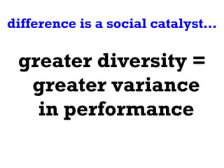 difference is a social catalyst… greater diversity = greater variance in performance 