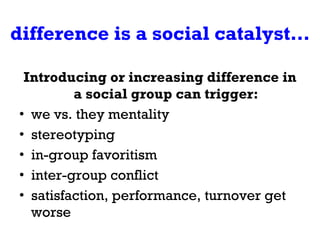 difference is a social catalyst… Introducing or increasing difference in a social group can trigger: we vs. they mentality stereotyping in-group favoritism inter-group conflict satisfaction, performance, turnover get worse 