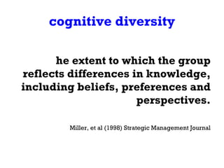 cognitive diversity The extent to which the group reflects differences in knowledge, including beliefs, preferences and perspectives. -Miller, et al (1998) Strategic Management Journal 