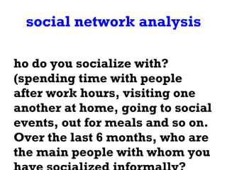 social network analysis Who do you socialize with? (spending time with people after work hours, visiting one another at home, going to social events, out for meals and so on.  Over the last 6 months, who are the main people with whom you have socialized informally? 