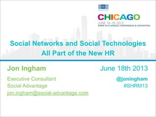 Social Networks and Social Technologies 
All Part of the New HR 
Jon Ingham June 18th 2013 
Executive Consultant 
@joningham 
Social Advantage 
#SHRM13 
jon.ingham@social-advantage.com 
 