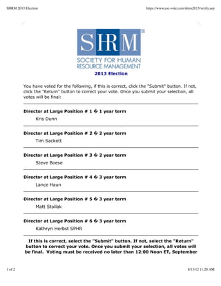 SHRM 2013 Election                                                     https://www.esc-vote.com/shrm2013/verify.asp




                                             2013 Election

         You have voted for the following, if this is correct, click the "Submit" button. If not,
         click the "Return" button to correct your vote. Once you submit your selection, all
         votes will be final:


         Director at Large Position # 1 � 1 year term
                Kris Dunn


         Director at Large Position # 2 � 2 year term
                Tim Sackett


         Director at Large Position # 3 � 2 year term
                Steve Boese


         Director at Large Position # 4 � 3 year term
                Lance Haun


         Director at Large Position # 5 � 3 year term
                Matt Stollak


         Director at Large Position # 6 � 3 year term
                Kathryn Herbst SPHR

           If this is correct, select the "Submit" button. If not, select the "Return"
          button to correct your vote. Once you submit your selection, all votes will
          be final. Voting must be received no later than 12:00 Noon ET, September



1 of 2                                                                                           8/13/12 11:20 AM
 