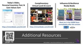 Additional Resources
https://vivianblade.com/shrm22
Influence & Resilience
Ready Books
Complimentary
Virtual Lunch & Learn
https://vivianblade.com/shrm22
@VivianBlade | www.InfluenceWithScale.com | vivian@vivianblade.com
Today’s Slides,
Personal Inventory Tool, &
Core Values Sort
Meet me in the SHRM Store
immediately after this session
 