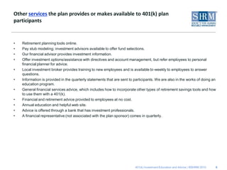 Other services the plan provides or makes available to 401(k) plan
participants


•   Retirement planning tools online.
•   Pay stub modeling; investment advisors available to offer fund selections.
•   Our financial advisor provides investment information.
•   Offer investment options/assistance with directives and account management, but refer employees to personal
    financial planner for advice.
•   Local investment broker provides training to new employees and is available bi-weekly to employees to answer
    questions.
•   Information is provided in the quarterly statements that are sent to participants. We are also in the works of doing an
    education program.
•   General financial services advice, which includes how to incorporate other types of retirement savings tools and how
    to use them with a 401(k).
•   Financial and retirement advice provided to employees at no cost.
•   Annual education and helpful web site.
•   Advice is offered through a bank that has investment professionals.
•   A financial representative (not associated with the plan sponsor) comes in quarterly.




                                                                         401(k) Investment Education and Advice | ©SHRM 2010   6
 