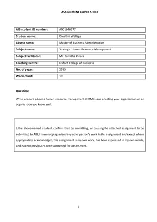 i
ASSIGNMENT COVER SHEET
AIB student ID number: A001646577
Student name: Dimithri Wellage
Course name: Master of Business Administration
Subject name: Strategic Human Resource Management
Subject facilitator: Mr. Samitha Perera
Teaching Centre: Oxford College of Business
No. of pages: 2585
Word count: 19
Question:
Write a report about a human resource management (HRM) issue affecting your organisation or an
organisation you know well.
I, the above-named student, confirm that by submitting, or causing the attached assignment to be
submitted, to AIB, Ihave not plagiarisedany other person’s work inthis assignment and except where
appropriately acknowledged, this assignment is my own work, has been expressed in my own words,
and has not previously been submitted for assessment.
 