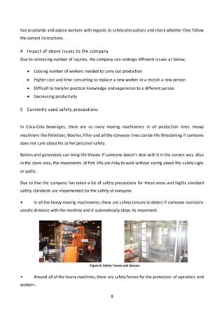 8
has to provide and advice workers with regards to safety precautions and check whether they follow
the correct instructions.
4 Impact of above issues to the company
Due to increasing number of injuries, the company can undergo different issues as below,
 Loosing number of workers needed to carry out production
 Higher cost and time consuming to replace a new worker or a recruit a new person
 Difficult to transfer practical knowledge and experience to a different person
 Decreasing productivity
5 Currently used safety precautions
In Coca-Cola beverages, there are so many moving machineries in all production lines. Heavy
machinery like Palletizer, Washer, Filler and all the conveyor lines can be life threatening if someone
does not care about his or her personal safety.
Boilers and generators can bring life threats if someone doesn’t deal with it in the correct way. Also
in the store area, the movements of fork lifts are risky to walk without caring about the safety signs
or paths.
Due to that the company has taken a lot of safety precautions for these areas and highly standard
safety standards are implemented for the safety of everyone.
• In all the heavy moving machineries, there are safety sensors to detect if someone maintains
unsafe distance with the machine and it automatically stops its movement.
• Around all of the heavy machines, there are safety fences for the protection of operators and
workers.
Figure 6: Safety Fences and Glasses
 