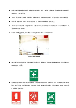 9
 Filler machines are covered around completely with a protective glass to avoid blasted bottles
to spread everywhere.
 Safety signs like Danger, Caution, Warning are used everywhere according to the necessity.
 Fork lift operated areas are prohibited for the unauthorized entrance.
 All the panel boards are protected with enclosures and panel rooms are air conditioned to
avoid any kind of fire.
 Fire assembly points, fire showers are positioned in suitable areas.
 PPE (personal protective equipment) boxes are placed in suitableplaces with allthe necessary
equipment inside.
 Fire extinguishers, fire exits and fire assembly points are available with a trained fire team.
Also, a monthly fire training is given for all the workers to make them aware of the acting in
a sudden situation.
Figure 7: Safety Showers
 