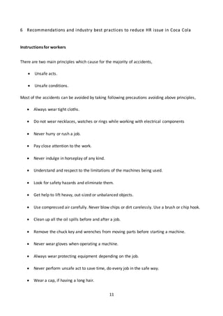 11
6 Recommendations and industry best practices to reduce HR issue in Coca Cola
Instructions for workers
There are two main principles which cause for the majority of accidents,
 Unsafe acts.
 Unsafe conditions.
Most of the accidents can be avoided by taking following precautions avoiding above principles,
 Always wear tight cloths.
 Do not wear necklaces, watches or rings while working with electrical components
 Never hurry or rush a job.
 Pay close attention to the work.
 Never indulge in horseplay of any kind.
 Understand and respect to the limitations of the machines being used.
 Look for safety hazards and eliminate them.
 Get help to lift heavy, out-sized or unbalanced objects.
 Use compressed air carefully. Never blow chips or dirt carelessly. Use a brush or chip hook.
 Clean up all the oil spills before and after a job.
 Remove the chuck key and wrenches from moving parts before starting a machine.
 Never wear gloves when operating a machine.
 Always wear protecting equipment depending on the job.
 Never perform unsafe act to save time, do every job in the safe way.
 Wear a cap, if having a long hair.
 