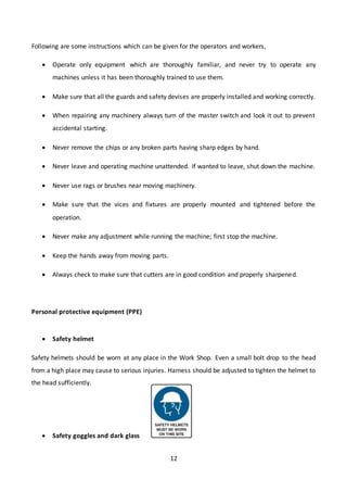12
Following are some instructions which can be given for the operators and workers,
 Operate only equipment which are thoroughly familiar, and never try to operate any
machines unless it has been thoroughly trained to use them.
 Make sure that all the guards and safety devises are properly installed and working correctly.
 When repairing any machinery always turn of the master switch and look it out to prevent
accidental starting.
 Never remove the chips or any broken parts having sharp edges by hand.
 Never leave and operating machine unattended. If wanted to leave, shut down the machine.
 Never use rags or brushes near moving machinery.
 Make sure that the vices and fixtures are properly mounted and tightened before the
operation.
 Never make any adjustment while running the machine; first stop the machine.
 Keep the hands away from moving parts.
 Always check to make sure that cutters are in good condition and properly sharpened.
Personal protective equipment (PPE)
 Safety helmet
Safety helmets should be worn at any place in the Work Shop. Even a small bolt drop to the head
from a high place may cause to serious injuries. Harness should be adjusted to tighten the helmet to
the head sufficiently.
 Safety goggles and dark glass
 