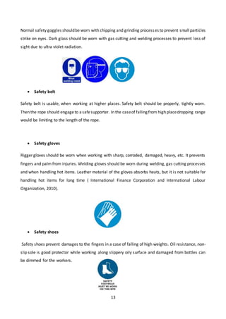 13
Normal safety goggles shouldbe worn with chipping and grinding processes to prevent smallparticles
strike on eyes. Dark glass should be worn with gas cutting and welding processes to prevent loss of
sight due to ultra violet radiation.
 Safety belt
Safety belt is usable, when working at higher places. Safety belt should be properly, tightly worn.
Then the rope should engageto asafesupporter. In the caseof falling from high placedropping range
would be limiting to the length of the rope.
 Safety gloves
Rigger gloves should be worn when working with sharp, corroded, damaged, heavy, etc. It prevents
fingers and palm from injuries. Welding gloves should be worn during welding, gas cutting processes
and when handling hot items. Leather material of the gloves absorbs heats, but it is not suitable for
handling hot items for long time ( International Finance Corporation and International Labour
Organization, 2010).
 Safety shoes
Safety shoes prevent damages to the fingers in a case of falling of high weights. Oil resistance, non-
slip sole is good protector while working along slippery oily surface and damaged from bottles can
be dimmed for the workers.
 