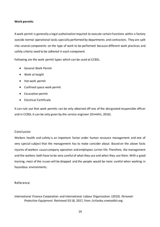 14
Work permits
A work permit is generally a legal authorization required to execute certain functions within a factory
outside normal operational tasks specially performed by departments and contractors. They are split
into several components on the type of work to be performed because different work practices and
safety criteria need to be adhered in each component.
Following are the work permit types which can be used at CCBSL.
 General Work Permit
 Work at height
 Hot work permit
 Confined space work permit
 Excavation permit
 Electrical Certificate
It can rule out that work permits can be only obtained off one of the designated responsible officer
and in CCBSL it can be only given by the service engineer (Dimithri, 2016).
Conclusion
Workers health and safety is an important factor under human resource management and one of
very special subject that the management has to make consider about. Based on the above facts
injuries of workers causecompany operation and employees carrier life.Therefore, the management
and the workers both have to be very careful of what they use and when they use them. With a good
training, most of the issues will be dropped and the people would be more careful when working in
hazardous environments.
Reference
International Finance Corporation and International Labour Organization. (2010). Personal-
Protective-Equipment. Retrieved 03 18, 2017, from /srilanka.smetoolkit.org:
 