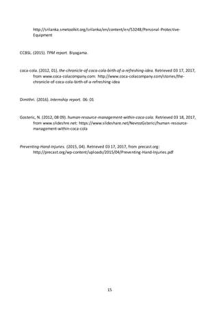 15
http://srilanka.smetoolkit.org/srilanka/en/content/en/53248/Personal-Protective-
Equipment
CCBSL. (2015). TPM report. Biyagama.
coca-cola. (2012, 01). the-chronicle-of-coca-cola-birth-of-a-refreshing-idea. Retrieved 03 17, 2017,
from www.coca-colacompany.com: http://www.coca-colacompany.com/stories/the-
chronicle-of-coca-cola-birth-of-a-refreshing-idea
Dimithri. (2016). Internship report. 06: 01
Gosteric, N. (2012, 08 09). human-resource-management-within-coca-cola. Retrieved 03 18, 2017,
from www.slideshre.net: https://www.slideshare.net/NevrozGsterici/human-resource-
management-within-coca-cola
Preventing-Hand-Injuries. (2015, 04). Retrieved 03 17, 2017, from precast.org:
http://precast.org/wp-content/uploads/2015/04/Preventing-Hand-Injuries.pdf
 