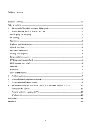 iv
Table of contents
Executive Summary...............................................................................................................................iii
Table of contents ..................................................................................................................................iv
1 Background of Coca Cola beverages Sri Lanka ltd .........................................................................1
2 Human resource practices used in Coca Cola................................................................................1
Job designing and analyzing...............................................................................................................1
HR planning........................................................................................................................................1
Recruitment .......................................................................................................................................2
Employee testing & selection ............................................................................................................2
Hiring & induction..............................................................................................................................3
Performance evaluation.....................................................................................................................4
Training & development ....................................................................................................................4
Compensation management .............................................................................................................5
EPF (Employee Provident Fund).........................................................................................................5
ETF (Employee Trust Fund) ................................................................................................................6
Incentives ...........................................................................................................................................6
Allowances .........................................................................................................................................6
Leave and Attendance .......................................................................................................................6
3 Problem Analysis............................................................................................................................7
4 Impact of above issues to the company ........................................................................................8
5 Currently used safety precautions.................................................................................................8
6 Recommendations and industry best practices to reduce HR issue in Coca Cola.......................11
Instructions for workers...............................................................................................................11
Personal protective equipment (PPE)..........................................................................................12
Work permits ...............................................................................................................................14
Conclusion............................................................................................................................................14
Reference.............................................................................................................................................14
 
