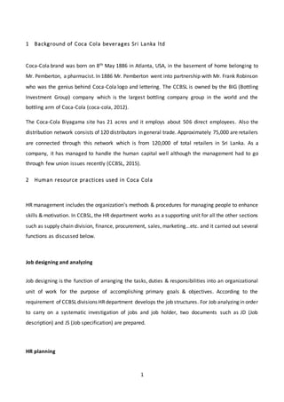 1
1 Background of Coca Cola beverages Sri Lanka ltd
Coca-Cola brand was born on 8th May 1886 in Atlanta, USA, in the basement of home belonging to
Mr. Pemberton, a pharmacist. In 1886 Mr. Pemberton went into partnership with Mr. Frank Robinson
who was the genius behind Coca-Cola logo and lettering. The CCBSL is owned by the BIG (Bottling
Investment Group) company which is the largest bottling company group in the world and the
bottling arm of Coca-Cola (coca-cola, 2012).
The Coca-Cola Biyagama site has 21 acres and it employs about 506 direct employees. Also the
distribution network consists of 120 distributors in general trade. Approximately 75,000 are retailers
are connected through this network which is from 120,000 of total retailers in Sri Lanka. As a
company, it has managed to handle the human capital well although the management had to go
through few union issues recently (CCBSL, 2015).
2 Human resource practices used in Coca Cola
HR management includes the organization’s methods & procedures for managing people to enhance
skills & motivation. In CCBSL, the HR department works as a supporting unit for all the other sections
such as supply chain division, finance, procurement, sales, marketing...etc. and it carried out several
functions as discussed below.
Job designing and analyzing
Job designing is the function of arranging the tasks, duties & responsibilities into an organizational
unit of work for the purpose of accomplishing primary goals & objectives. According to the
requirement of CCBSLdivisions HRdepartment develops the job structures. For Job analyzing in order
to carry on a systematic investigation of jobs and job holder, two documents such as JD (Job
description) and JS (Job specification) are prepared.
HR planning
 