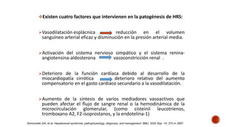Existen cuatro factores que intervienen en la patogénesis de HRS:
Vasodilatación esplácnica reducción en el volumen
sanguíneo arterial eficaz y disminución en la presión arterial media.
Activación del sistema nervioso simpático y el sistema renina-
angiotensina-aldosterona vasoconstricción renal .
Deterioro de la función cardíaca debido al desarrollo de la
miocardiopatía cirrótica deterioro relativo del aumento
compensatorio en el gasto cardiaco secundario a la vasodilatación.
Aumento de la síntesis de varios mediadores vasoactivos que
pueden afectar el flujo de sangre renal o la hemodinámica de la
microcirculación glomerular, (como cisteinil leucotrienos,
tromboxano A2, F2-isoprostanos, y la endotelina-1)
Simnonetto DA, et al. Hepatorenal syndrome: pathophysiology, diagnosis, and management. BMJ. 2020 Sep. 14; 370 m 2687.
 