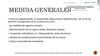 Una vez diagnosticado, el tratamiento debe iniciarse precozmente con el fin de
prevenir la progresión de la insuficiencia renal.
Las medidas de soporte incluyen:
Monitorización de los signos vitales, descartar choque.
 Suspender nefrotóxicos, B – bloqueadores, evitar diuréticos.
Manejo de complicaciones concomitantes de la cirrosis.
Evaluar necesidad de transplante.
Division of Gastroenterology and Hepatology, Mayo Clinic College of Medicine and Science, Barcelona, Spain 2021
 