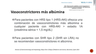 Para pacientes con HRS tipo 1 (HRS-AKI) ofrezca una
combinación de vasoconstrictores más albúmina a
cualquier paciente con HRS-AKI > estadio 1A
(creatinina sérica < 1,5 mg/dL)
Para pacientes con SHR tipo 2 (SHR sin LRA) no
se recomiendan vasoconstrictores ni albúmina.
Division of Gastroenterology and Hepatology, Mayo Clinic College of Medicine and Science, Barcelona, Spain 2021
 
