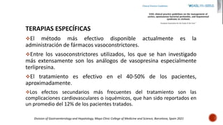 TERAPIAS ESPECÍFICAS
El método más efectivo disponible actualmente es la
administración de fármacos vasoconstrictores.
Entre los vasoconstrictores utilizados, los que se han investigado
más extensamente son los análogos de vasopresina especialmente
terlipresina.
El tratamiento es efectivo en el 40-50% de los pacientes,
aproximadamente.
Los efectos secundarios más frecuentes del tratamiento son las
complicaciones cardiovasculares o isquémicos, que han sido reportados en
un promedio del 12% de los pacientes tratados.
Division of Gastroenterology and Hepatology, Mayo Clinic College of Medicine and Science, Barcelona, Spain 2021
 