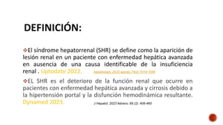 DEFINICIÓN:
El síndrome hepatorrenal (SHR) se define como la aparición de
lesión renal en un paciente con enfermedad hepática avanzada
en ausencia de una causa identificable de la insuficiencia
renal . Uptodate 2022.
EL SHR es el deterioro de la función renal que ocurre en
pacientes con enfermedad hepática avanzada y cirrosis debido a
la hipertensión portal y la disfunción hemodinámica resultante.
Dynamed 2023. J Hepatol. 2023 febrero; 69 (2): 406-460
hepatología. 2022 agosto;74(2):1014-1048
 