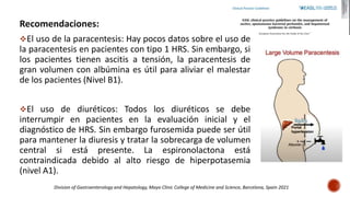 Recomendaciones:
El uso de la paracentesis: Hay pocos datos sobre el uso de
la paracentesis en pacientes con tipo 1 HRS. Sin embargo, si
los pacientes tienen ascitis a tensión, la paracentesis de
gran volumen con albúmina es útil para aliviar el malestar
de los pacientes (Nivel B1).
El uso de diuréticos: Todos los diuréticos se debe
interrumpir en pacientes en la evaluación inicial y el
diagnóstico de HRS. Sin embargo furosemida puede ser útil
para mantener la diuresis y tratar la sobrecarga de volumen
central si está presente. La espironolactona está
contraindicada debido al alto riesgo de hiperpotasemia
(nivel A1).
Division of Gastroenterology and Hepatology, Mayo Clinic College of Medicine and Science, Barcelona, Spain 2021
 