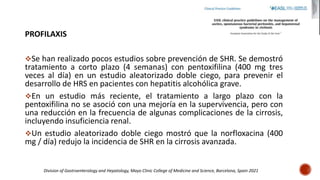 PROFILAXIS
Se han realizado pocos estudios sobre prevención de SHR. Se demostró
tratamiento a corto plazo (4 semanas) con pentoxifilina (400 mg tres
veces al día) en un estudio aleatorizado doble ciego, para prevenir el
desarrollo de HRS en pacientes con hepatitis alcohólica grave.
En un estudio más reciente, el tratamiento a largo plazo con la
pentoxifilina no se asoció con una mejoría en la supervivencia, pero con
una reducción en la frecuencia de algunas complicaciones de la cirrosis,
incluyendo insuficiencia renal.
Un estudio aleatorizado doble ciego mostró que la norfloxacina (400
mg / día) redujo la incidencia de SHR en la cirrosis avanzada.
Division of Gastroenterology and Hepatology, Mayo Clinic College of Medicine and Science, Barcelona, Spain 2021
 