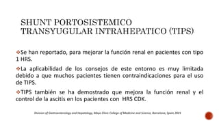 Se han reportado, para mejorar la función renal en pacientes con tipo
1 HRS.
La aplicabilidad de los consejos de este entorno es muy limitada
debido a que muchos pacientes tienen contraindicaciones para el uso
de TIPS.
TIPS también se ha demostrado que mejora la función renal y el
control de la ascitis en los pacientes con HRS CDK.
Division of Gastroenterology and Hepatology, Mayo Clinic College of Medicine and Science, Barcelona, Spain 2021
 