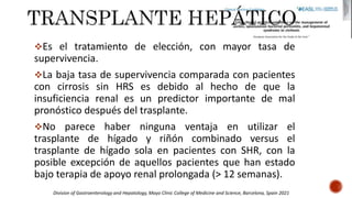 Es el tratamiento de elección, con mayor tasa de
supervivencia.
La baja tasa de supervivencia comparada con pacientes
con cirrosis sin HRS es debido al hecho de que la
insuficiencia renal es un predictor importante de mal
pronóstico después del trasplante.
No parece haber ninguna ventaja en utilizar el
trasplante de hígado y riñón combinado versus el
trasplante de hígado sola en pacientes con SHR, con la
posible excepción de aquellos pacientes que han estado
bajo terapia de apoyo renal prolongada (> 12 semanas).
Division of Gastroenterology and Hepatology, Mayo Clinic College of Medicine and Science, Barcelona, Spain 2021
 