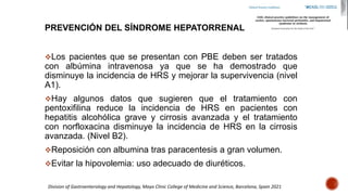 PREVENCIÓN DEL SÍNDROME HEPATORRENAL
Los pacientes que se presentan con PBE deben ser tratados
con albúmina intravenosa ya que se ha demostrado que
disminuye la incidencia de HRS y mejorar la supervivencia (nivel
A1).
Hay algunos datos que sugieren que el tratamiento con
pentoxifilina reduce la incidencia de HRS en pacientes con
hepatitis alcohólica grave y cirrosis avanzada y el tratamiento
con norfloxacina disminuye la incidencia de HRS en la cirrosis
avanzada. (Nivel B2).
Reposición con albumina tras paracentesis a gran volumen.
Evitar la hipovolemia: uso adecuado de diuréticos.
Division of Gastroenterology and Hepatology, Mayo Clinic College of Medicine and Science, Barcelona, Spain 2021
 